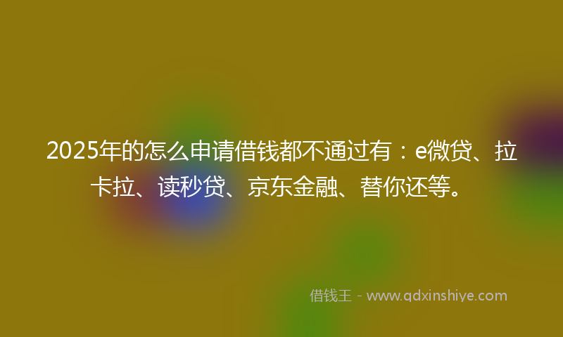 2025年的怎么申请借钱都不通过有：e微贷、拉卡拉、读秒贷、京东金融、替你还等。