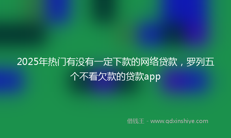 2025年热门有没有一定下款的网络贷款，罗列五个不看欠款的贷款app
