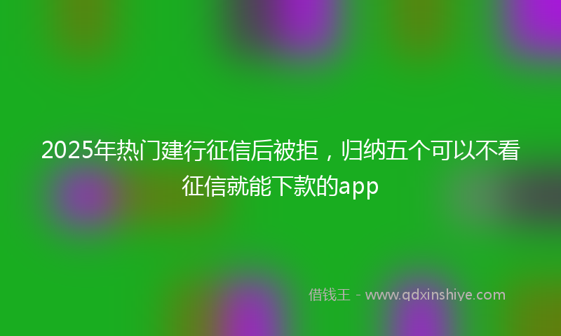 2025年热门建行征信后被拒，归纳五个可以不看征信就能下款的app