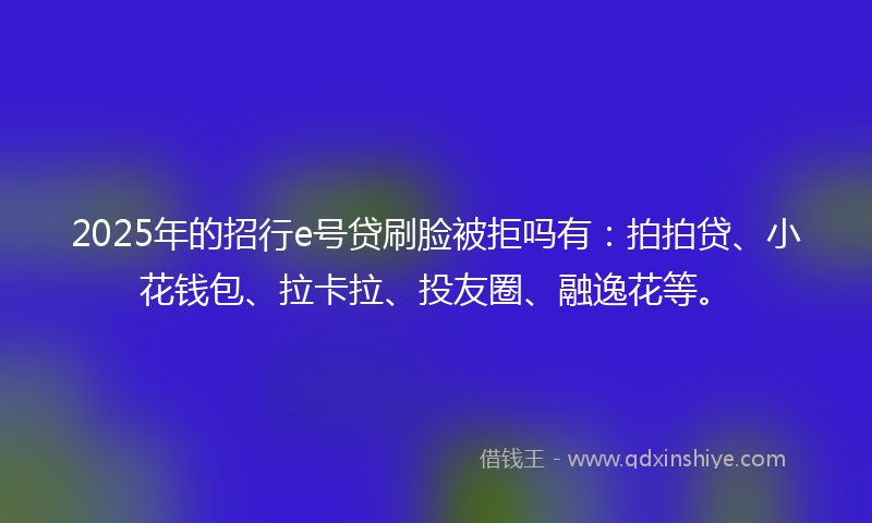 2025年的招行e号贷刷脸被拒吗有：拍拍贷、小花钱包、拉卡拉、投友圈、融逸花等。