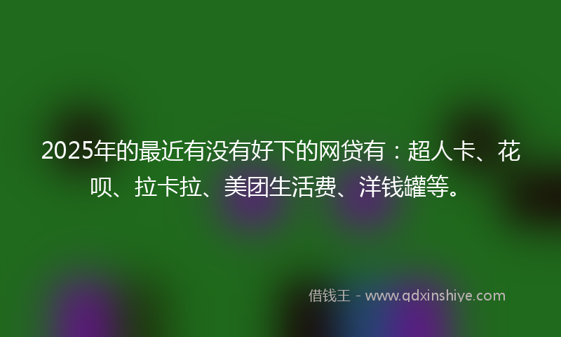 2025年的最近有没有好下的网贷有：超人卡、花呗、拉卡拉、美团生活费、洋钱罐等。