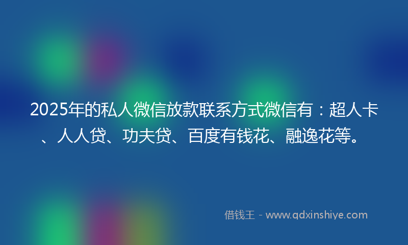 2025年的私人微信放款联系方式微信有：超人卡、人人贷、功夫贷、百度有钱花、融逸花等。