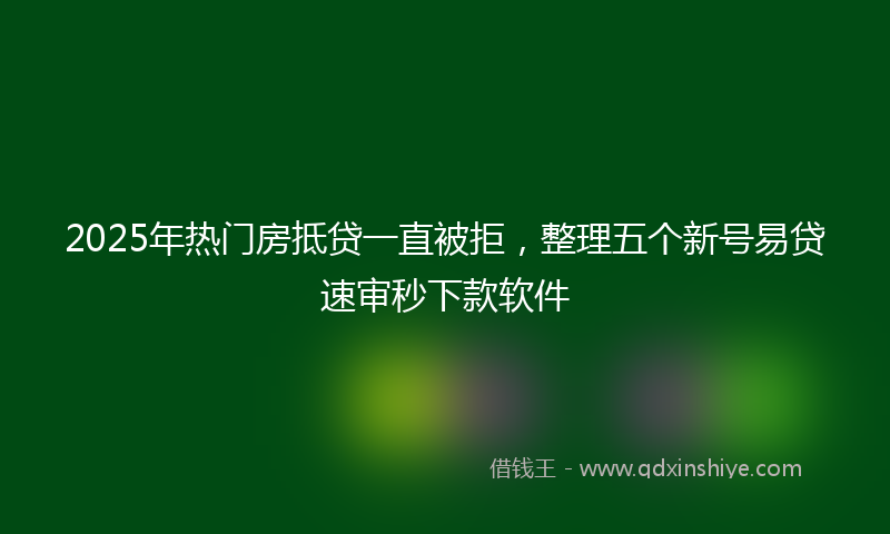 2025年热门房抵贷一直被拒，整理五个新号易贷速审秒下款软件
