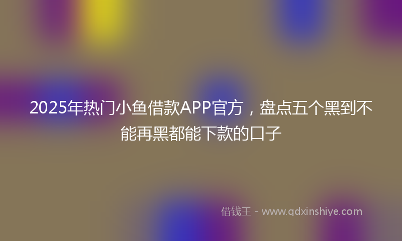 2025年热门小鱼借款APP官方，盘点五个黑到不能再黑都能下款的口子