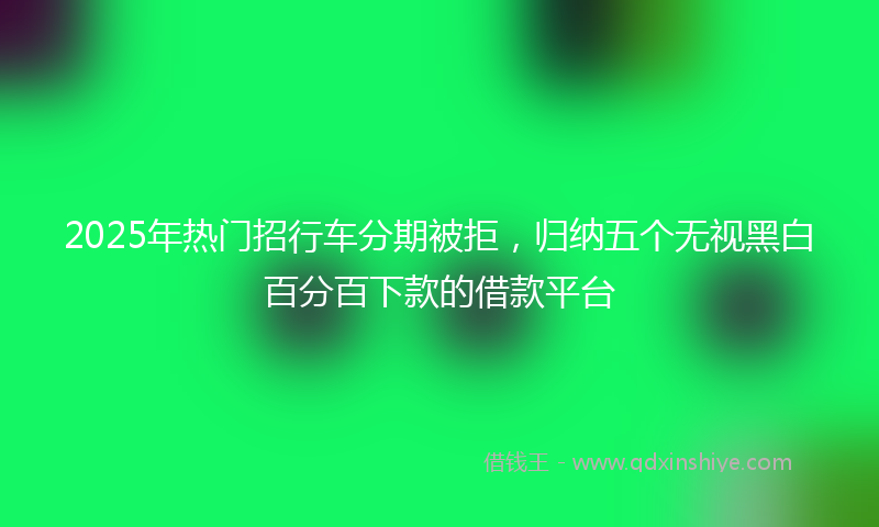 2025年热门招行车分期被拒，归纳五个无视黑白百分百下款的借款平台