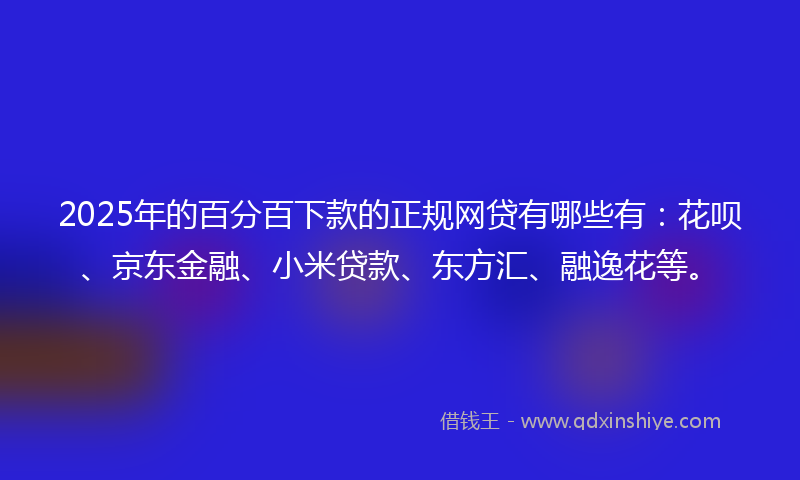 2025年的百分百下款的正规网贷有哪些有：花呗、京东金融、小米贷款、东方汇、融逸花等。