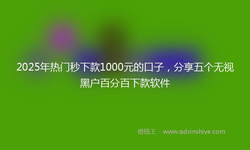2025年热门秒下款1000元的口子，分享五个无视黑户百分百下款软件