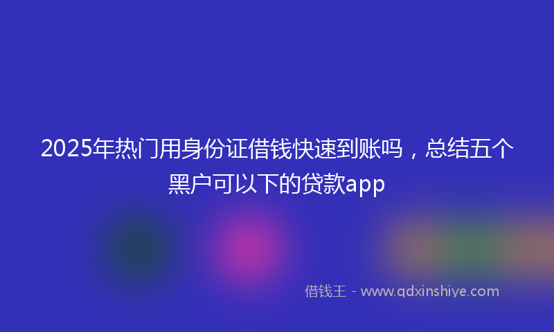 2025年热门用身份证借钱快速到账吗，总结五个黑户可以下的贷款app