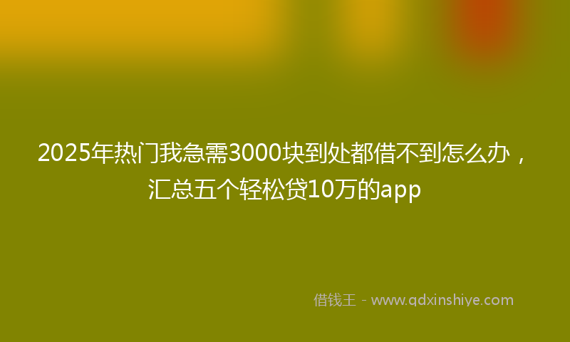 2025年热门我急需3000块到处都借不到怎么办，汇总五个轻松贷10万的app