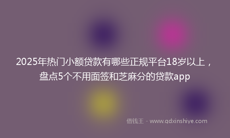 2025年热门小额贷款有哪些正规平台18岁以上，盘点5个不用面签和芝麻分的贷款app