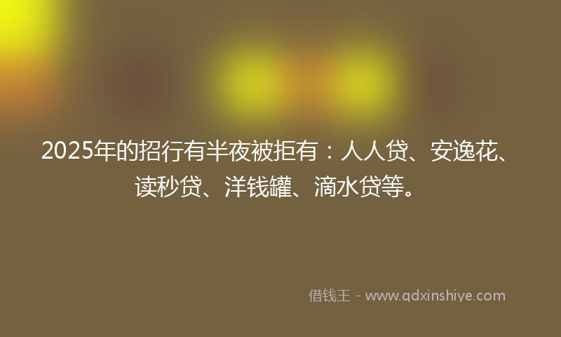 2025年的招行有半夜被拒有：人人贷、安逸花、读秒贷、洋钱罐、滴水贷等。