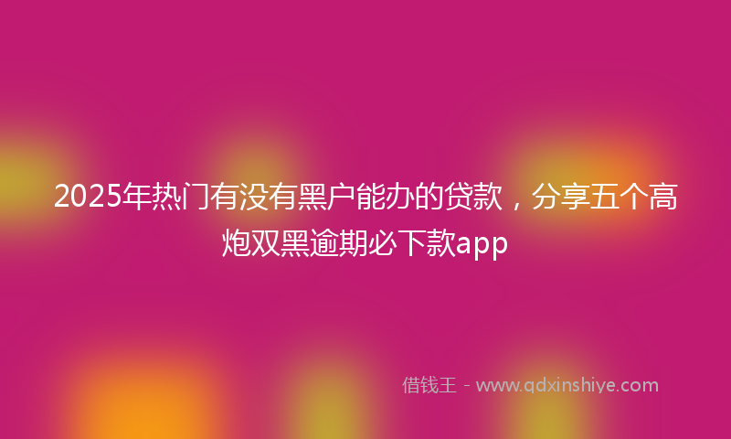 2025年热门有没有黑户能办的贷款，分享五个高炮双黑逾期必下款app