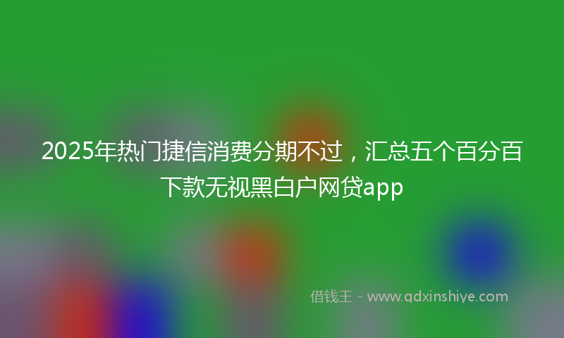 2025年热门捷信消费分期不过，汇总五个百分百下款无视黑白户网贷app