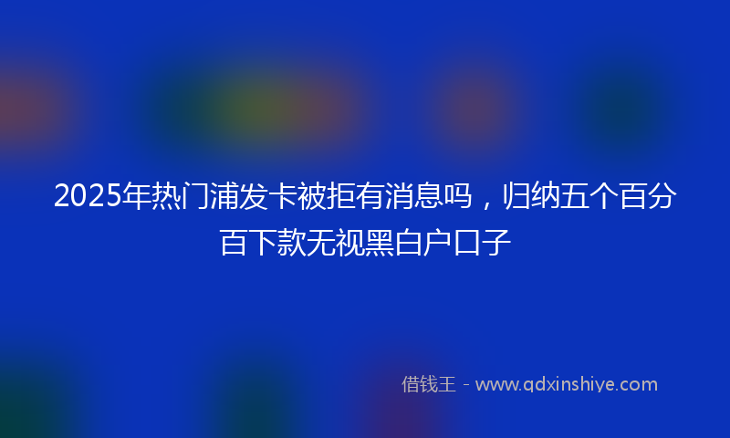 2025年热门浦发卡被拒有消息吗，归纳五个百分百下款无视黑白户口子