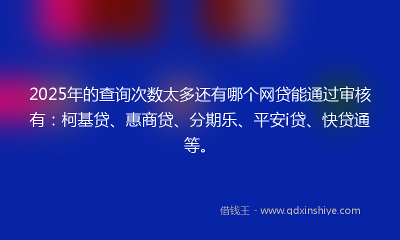2025年的查询次数太多还有哪个网贷能通过审核有：柯基贷、惠商贷、分期乐、平安i贷、快贷通等。