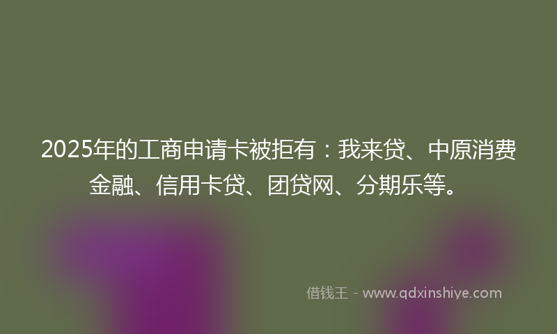2025年的工商申请卡被拒有：我来贷、中原消费金融、信用卡贷、团贷网、分期乐等。