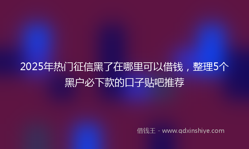 2025年热门征信黑了在哪里可以借钱，整理5个黑户必下款的口子贴吧推荐
