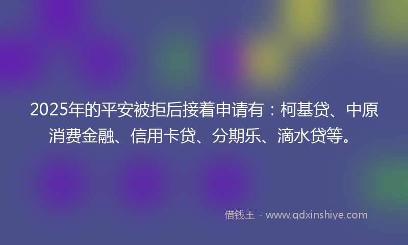 2025年的平安被拒后接着申请有:柯基贷、中原消费金融、信用卡贷、分期乐、滴水贷等。