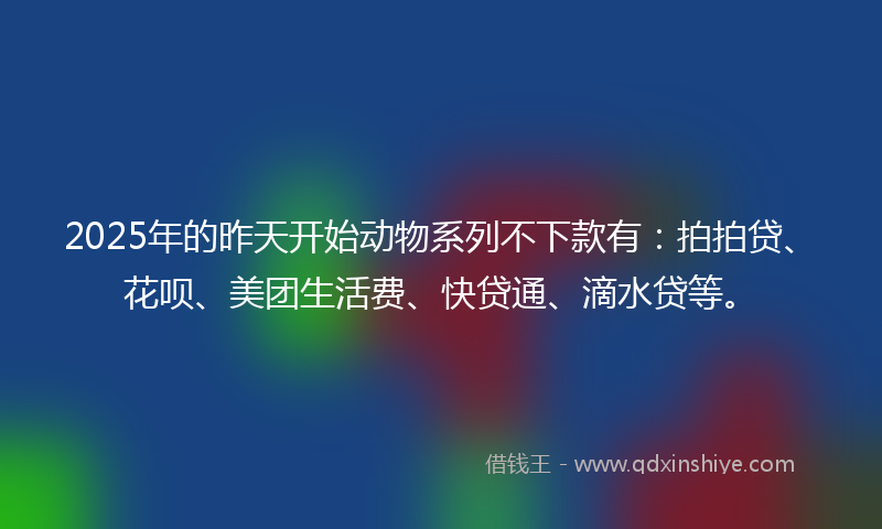 2025年的昨天开始动物系列不下款有：拍拍贷、花呗、美团生活费、快贷通、滴水贷等。