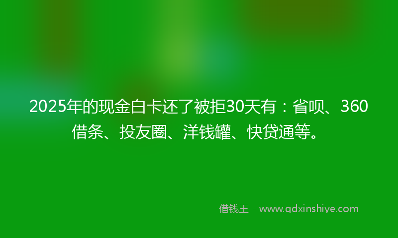 2025年的现金白卡还了被拒30天有：省呗、360借条、投友圈、洋钱罐、快贷通等。