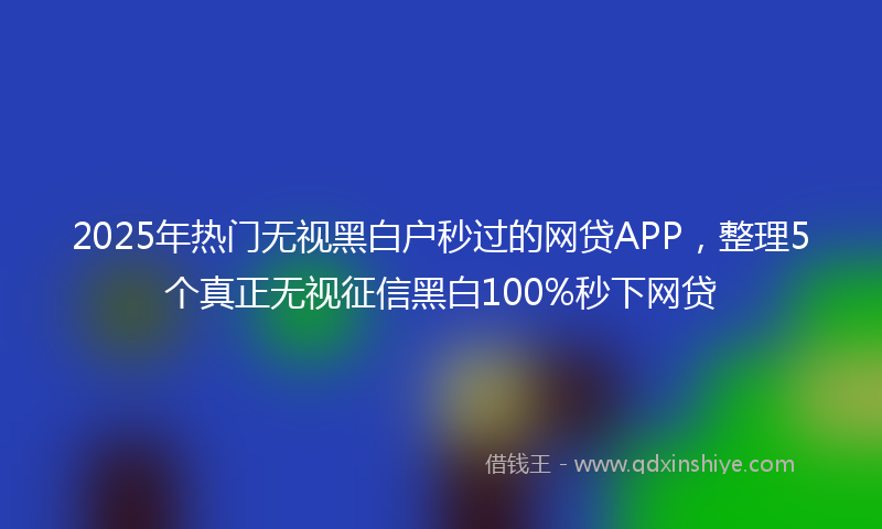 2025年热门无视黑白户秒过的网贷APP，整理5个真正无视征信黑白100%秒下网贷