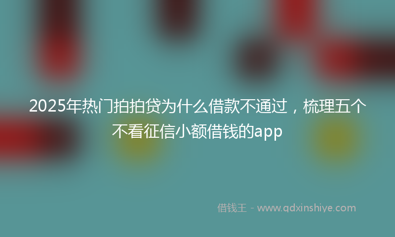 2025年热门拍拍贷为什么借款不通过，梳理五个不看征信小额借钱的app