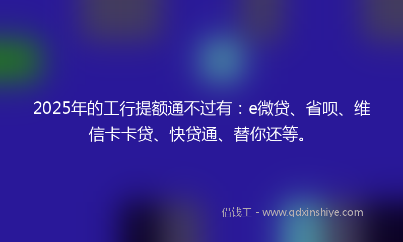 2025年的工行提额通不过有：e微贷、省呗、维信卡卡贷、快贷通、替你还等。