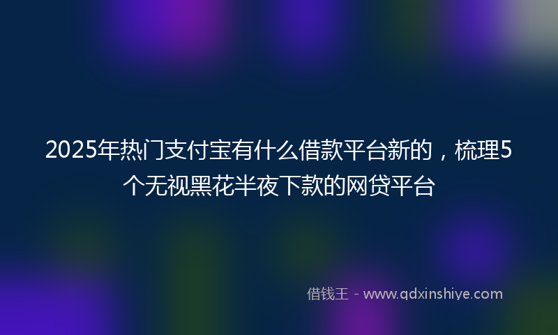 2025年热门支付宝有什么借款平台新的，梳理5个无视黑花半夜下款的网贷平台