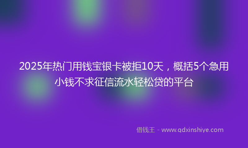 2025年热门用钱宝银卡被拒10天，概括5个急用小钱不求征信流水轻松贷的平台