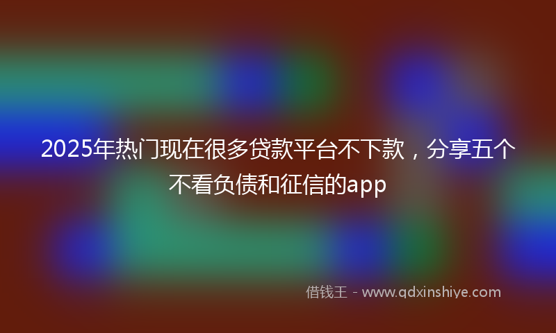 2025年热门现在很多贷款平台不下款，分享五个不看负债和征信的app