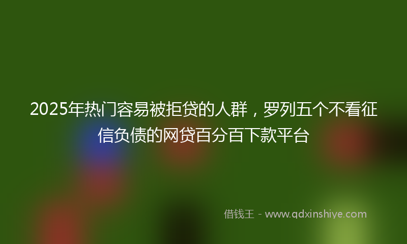 2025年热门容易被拒贷的人群，罗列五个不看征信负债的网贷百分百下款平台
