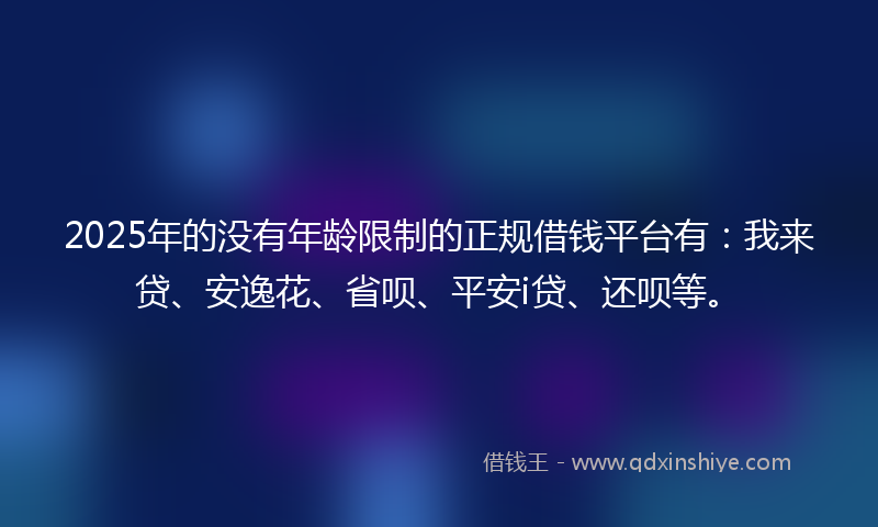 2025年的没有年龄限制的正规借钱平台有：我来贷、安逸花、省呗、平安i贷、还呗等。