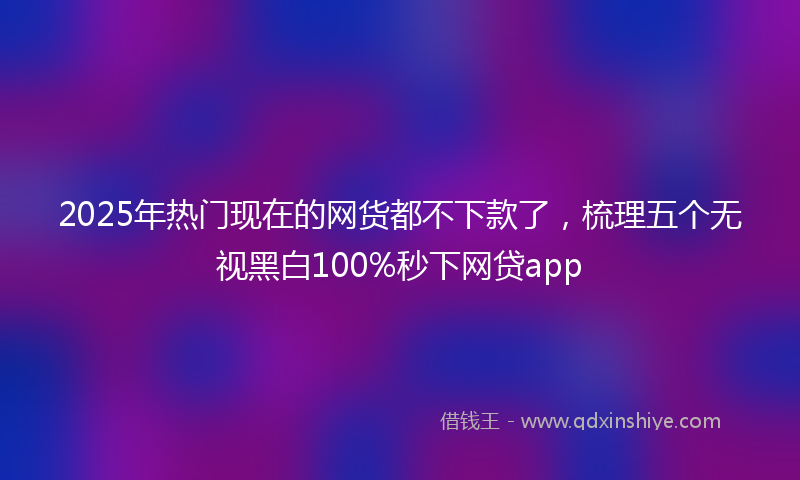 2025年热门现在的网货都不下款了，梳理五个无视黑白100%秒下网贷app