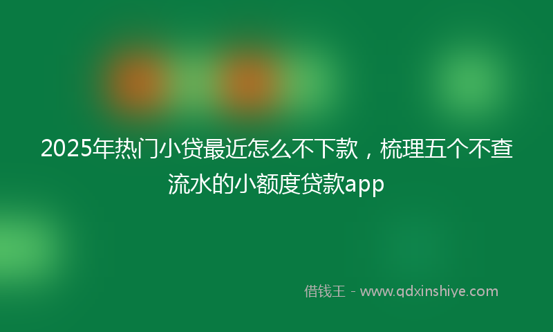 2025年热门小贷最近怎么不下款，梳理五个不查流水的小额度贷款app