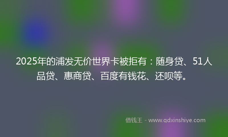 2025年的浦发无价世界卡被拒有：随身贷、51人品贷、惠商贷、百度有钱花、还呗等。