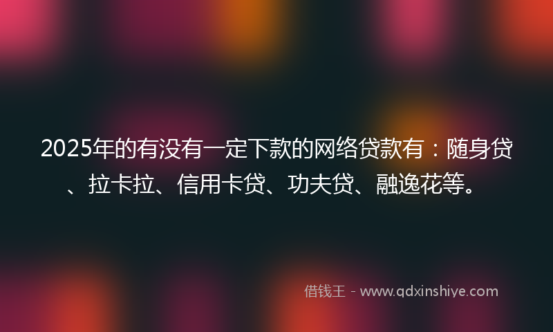 2025年的有没有一定下款的网络贷款有：随身贷、拉卡拉、信用卡贷、功夫贷、融逸花等。