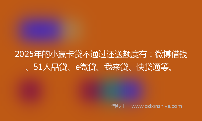 2025年的小赢卡贷不通过还送额度有：微博借钱、51人品贷、e微贷、我来贷、快贷通等。