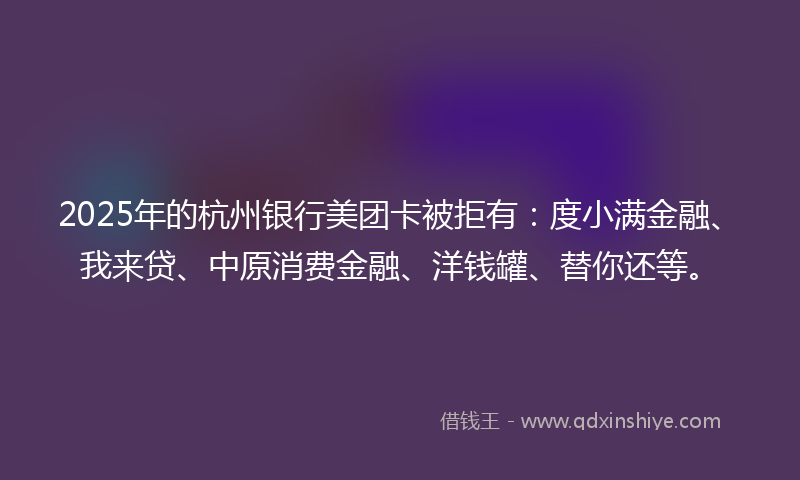 2025年的杭州银行美团卡被拒有：度小满金融、我来贷、中原消费金融、洋钱罐、替你还等。