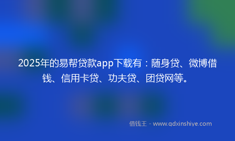 2025年的易帮贷款app下载有：随身贷、微博借钱、信用卡贷、功夫贷、团贷网等。