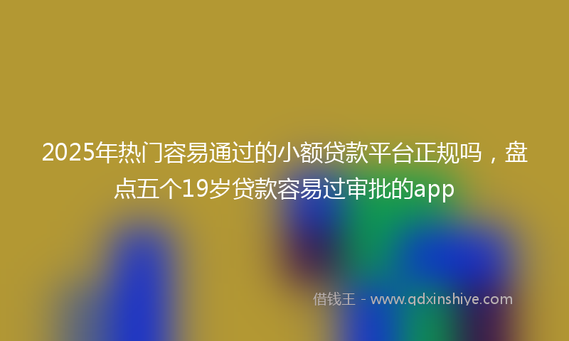2025年热门容易通过的小额贷款平台正规吗，盘点五个19岁贷款容易过审批的app