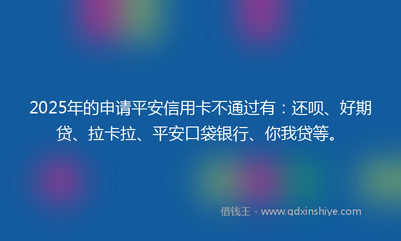 2025年的申请平安信用卡不通过有：还呗、好期贷、拉卡拉、平安口袋银行、你我贷等。
