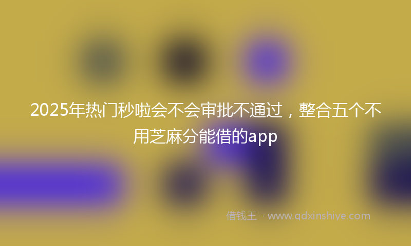 2025年热门秒啦会不会审批不通过，整合五个不用芝麻分能借的app