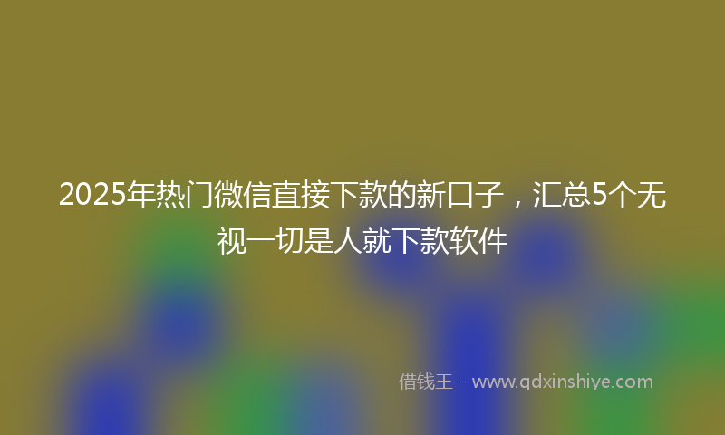 2025年热门微信直接下款的新口子，汇总5个无视一切是人就下款软件