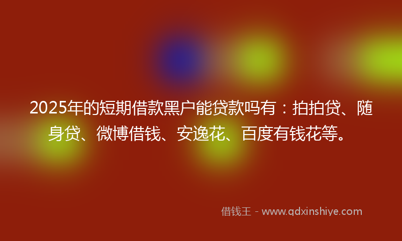 2025年的短期借款黑户能贷款吗有：拍拍贷、随身贷、微博借钱、安逸花、百度有钱花等。