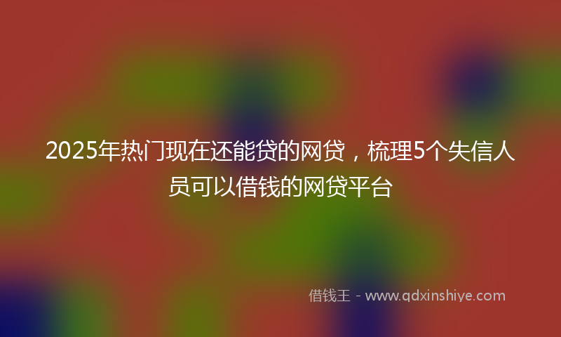 2025年热门现在还能贷的网贷，梳理5个失信人员可以借钱的网贷平台