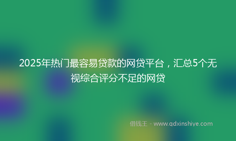 2025年热门最容易贷款的网贷平台，汇总5个无视综合评分不足的网贷