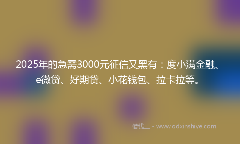 2025年的急需3000元征信又黑有：度小满金融、e微贷、好期贷、小花钱包、拉卡拉等。