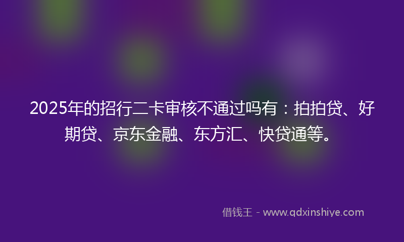 2025年的招行二卡审核不通过吗有：拍拍贷、好期贷、京东金融、东方汇、快贷通等。