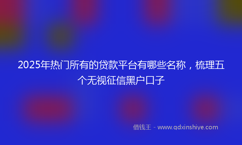 2025年热门所有的贷款平台有哪些名称，梳理五个无视征信黑户口子