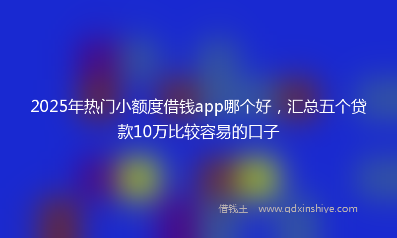 2025年热门小额度借钱app哪个好，汇总五个贷款10万比较容易的口子